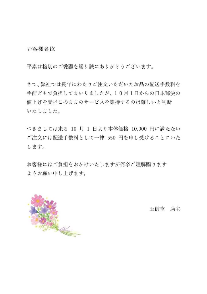 お客様各位 平素は格別のご愛顧を賜り誠にありがとうございます。 さて、弊社では長年にわたりご注文いただいたお品の配送手数料を手前どもで負担してまいりましたが、１０月１日からの日本郵便の値上げを受けこのままのサービスを維持するのは難しいと判断 いたしました。 つきましては来る10月1日より本体価格10,000円に満たない ご注文には配送手数料として一律550円を申し受けることにいたします。 お客様にはご負担をおかけいたしますが何卒ご理解賜ります ようお願い申し上げます。 玉信堂　店主